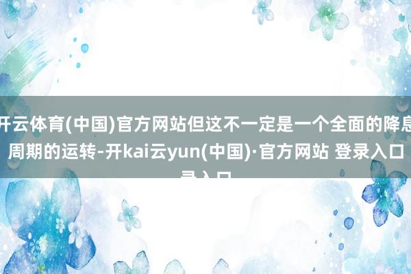 开云体育(中国)官方网站但这不一定是一个全面的降息周期的运转-开kai云yun(中国)·官方网站 登录入口