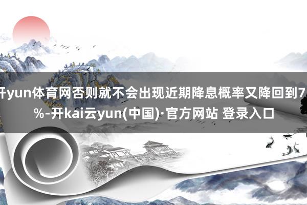 开yun体育网否则就不会出现近期降息概率又降回到75%-开kai云yun(中国)·官方网站 登录入口
