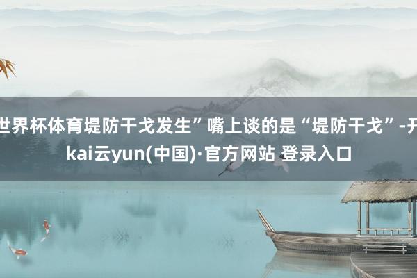 世界杯体育堤防干戈发生”嘴上谈的是“堤防干戈”-开kai云yun(中国)·官方网站 登录入口