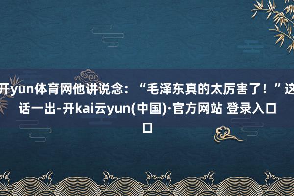 开yun体育网他讲说念：“毛泽东真的太厉害了！”这话一出-开kai云yun(中国)·官方网站 登录入口