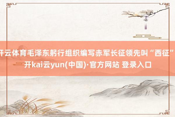 开云体育毛泽东躬行组织编写赤军长征领先叫“西征”-开kai云yun(中国)·官方网站 登录入口
