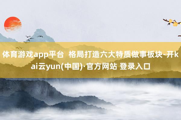 体育游戏app平台  格局打造六大特质做事板块-开kai云yun(中国)·官方网站 登录入口
