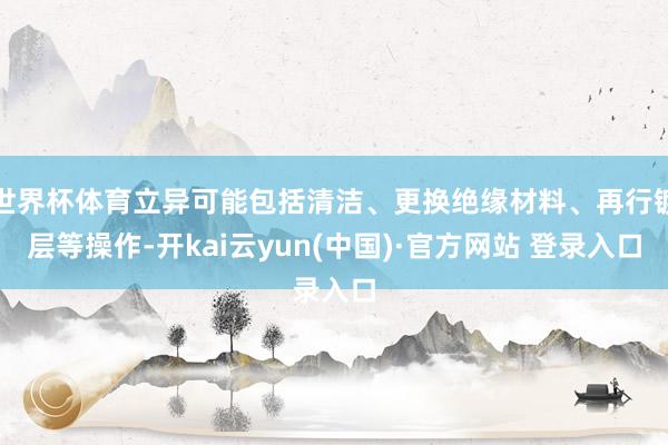 世界杯体育立异可能包括清洁、更换绝缘材料、再行镀层等操作-开kai云yun(中国)·官方网站 登录入口