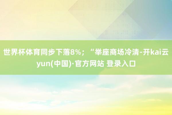 世界杯体育同步下落8%；“举座商场冷清-开kai云yun(中国)·官方网站 登录入口