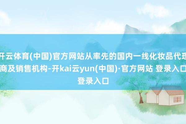 开云体育(中国)官方网站从率先的国内一线化妆品代理商及销售机构-开kai云yun(中国)·官方网站 登录入口