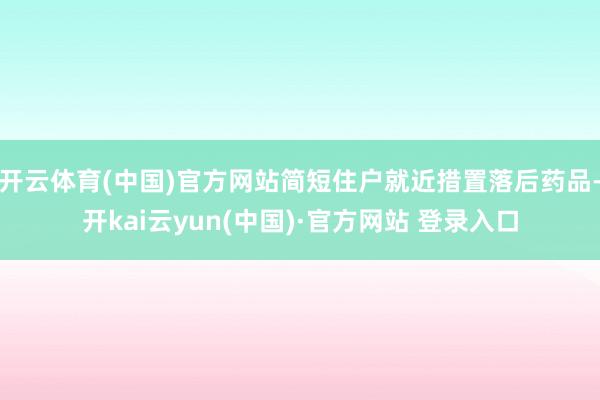 开云体育(中国)官方网站简短住户就近措置落后药品-开kai云yun(中国)·官方网站 登录入口