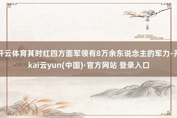 开云体育其时红四方面军领有8万余东说念主的军力-开kai云yun(中国)·官方网站 登录入口