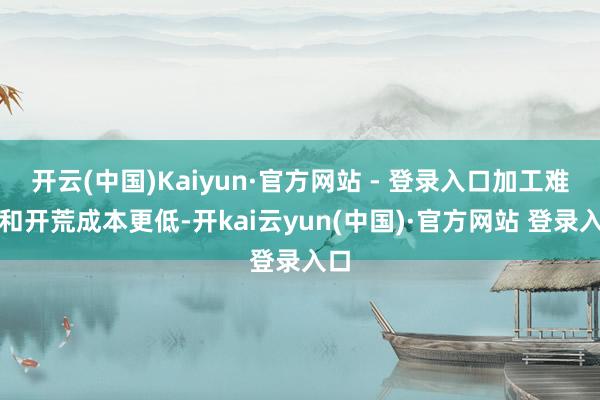 开云(中国)Kaiyun·官方网站 - 登录入口加工难度和开荒成本更低-开kai云yun(中国)·官方网站 登录入口