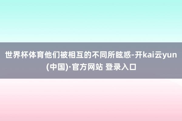 世界杯体育他们被相互的不同所眩惑-开kai云yun(中国)·官方网站 登录入口