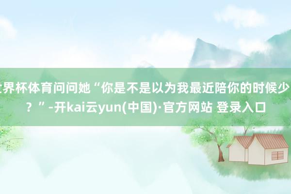 世界杯体育问问她“你是不是以为我最近陪你的时候少了？”-开kai云yun(中国)·官方网站 登录入口