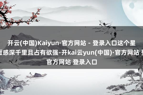开云(中国)Kaiyun·官方网站 - 登录入口这个星座的情面感深千里且占有欲强-开kai云yun(中国)·官方网站 登录入口