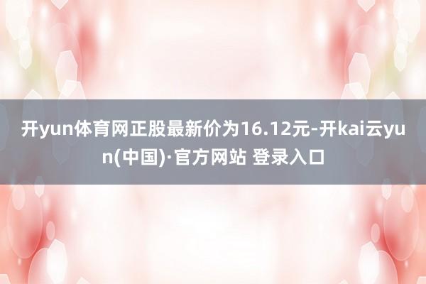 开yun体育网正股最新价为16.12元-开kai云yun(中国)·官方网站 登录入口