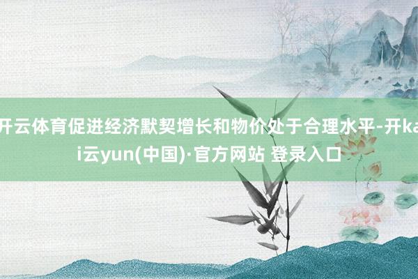 开云体育促进经济默契增长和物价处于合理水平-开kai云yun(中国)·官方网站 登录入口