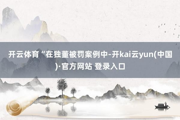 开云体育　　“在独董被罚案例中-开kai云yun(中国)·官方网站 登录入口