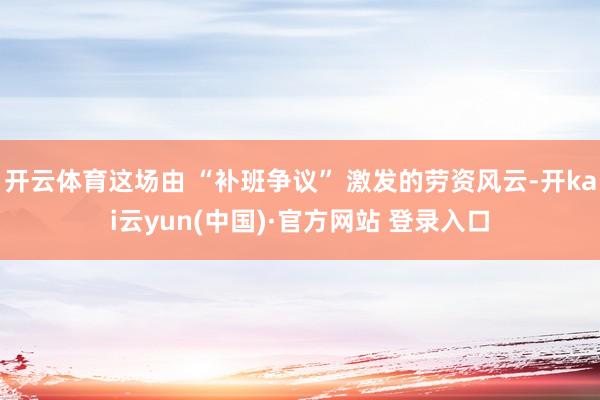 开云体育这场由 “补班争议” 激发的劳资风云-开kai云yun(中国)·官方网站 登录入口