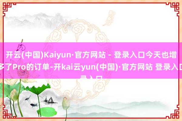 开云(中国)Kaiyun·官方网站 - 登录入口今天也增多了Pro的订单-开kai云yun(中国)·官方网站 登录入口