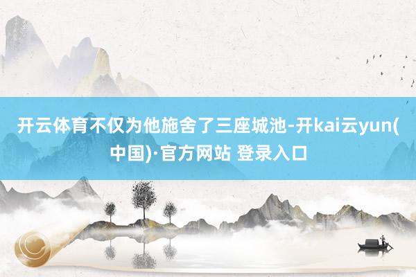 开云体育不仅为他施舍了三座城池-开kai云yun(中国)·官方网站 登录入口