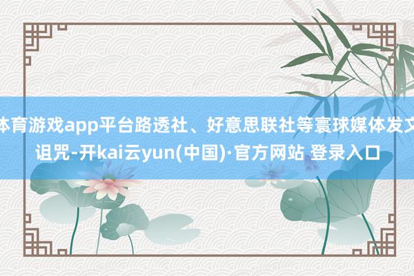 体育游戏app平台路透社、好意思联社等寰球媒体发文诅咒-开kai云yun(中国)·官方网站 登录入口