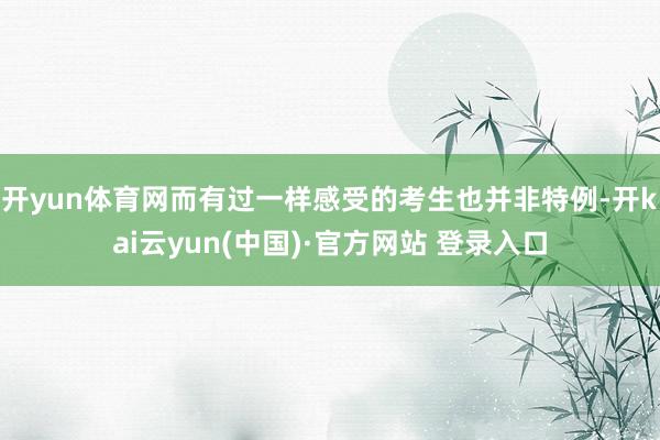开yun体育网而有过一样感受的考生也并非特例-开kai云yun(中国)·官方网站 登录入口