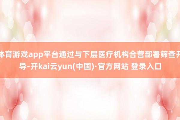 体育游戏app平台通过与下层医疗机构合营部署筛查开导-开kai云yun(中国)·官方网站 登录入口