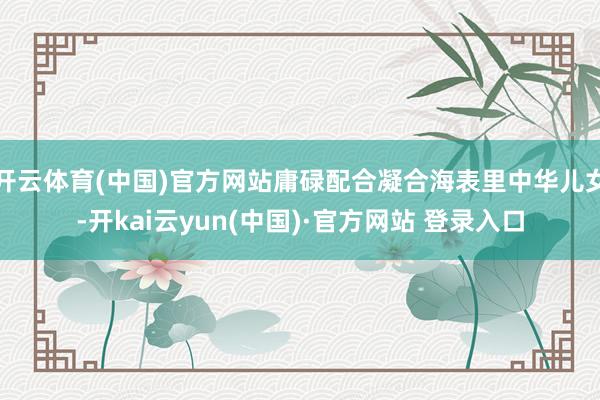 开云体育(中国)官方网站庸碌配合凝合海表里中华儿女-开kai云yun(中国)·官方网站 登录入口