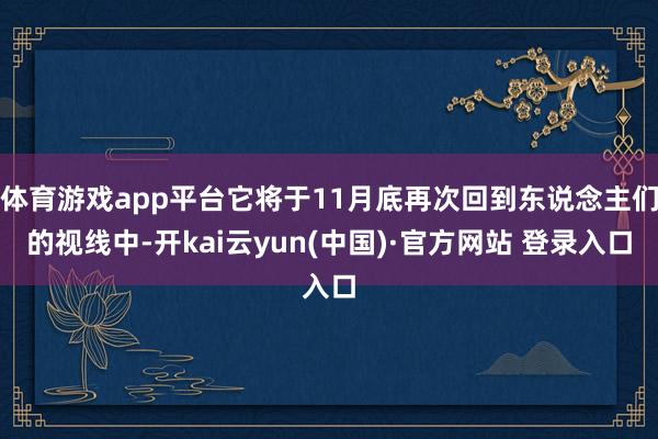 体育游戏app平台它将于11月底再次回到东说念主们的视线中-开kai云yun(中国)·官方网站 登录入口