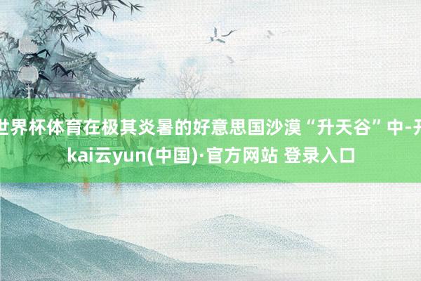 世界杯体育在极其炎暑的好意思国沙漠“升天谷”中-开kai云yun(中国)·官方网站 登录入口