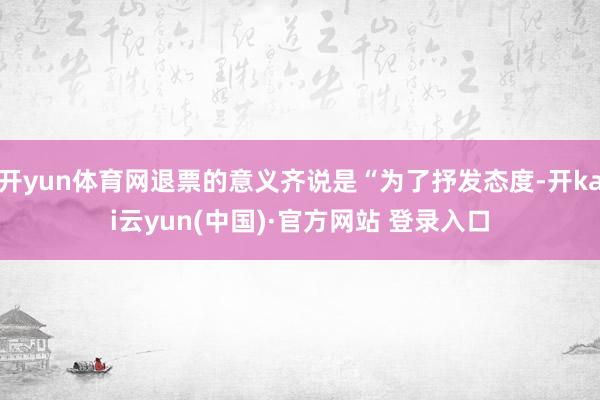 开yun体育网退票的意义齐说是“为了抒发态度-开kai云yun(中国)·官方网站 登录入口