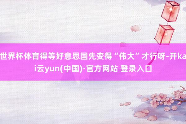 世界杯体育得等好意思国先变得“伟大”才行呀-开kai云yun(中国)·官方网站 登录入口