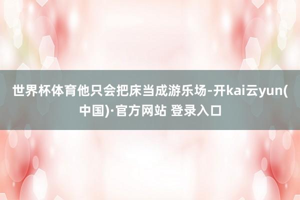 世界杯体育他只会把床当成游乐场-开kai云yun(中国)·官方网站 登录入口
