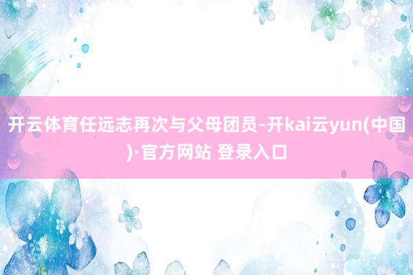 开云体育任远志再次与父母团员-开kai云yun(中国)·官方网站 登录入口