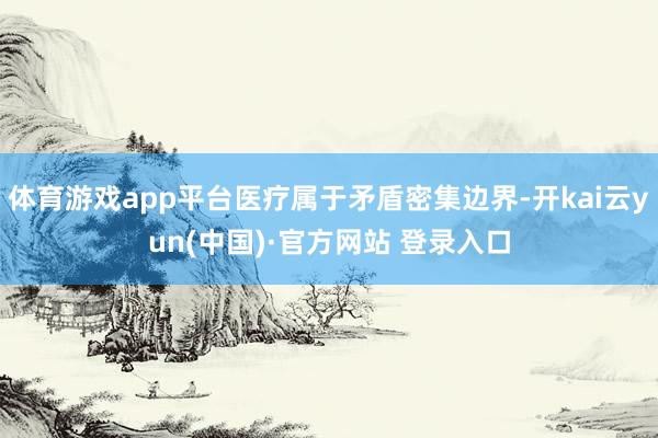 体育游戏app平台医疗属于矛盾密集边界-开kai云yun(中国)·官方网站 登录入口