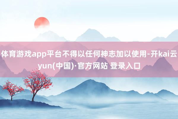 体育游戏app平台不得以任何神志加以使用-开kai云yun(中国)·官方网站 登录入口
