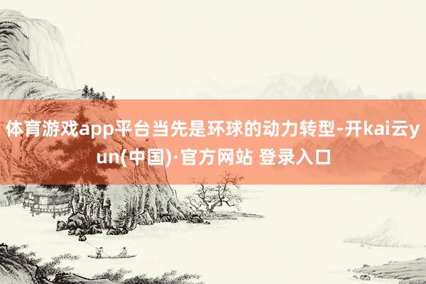 体育游戏app平台当先是环球的动力转型-开kai云yun(中国)·官方网站 登录入口