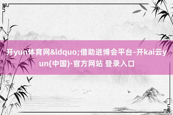 开yun体育网&ldquo;借助进博会平台-开kai云yun(中国)·官方网站 登录入口