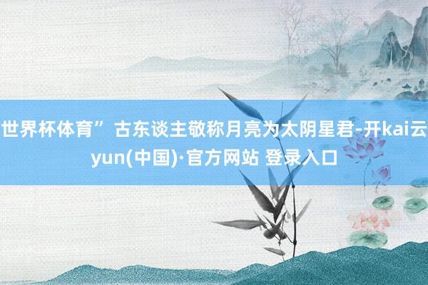 世界杯体育” 古东谈主敬称月亮为太阴星君-开kai云yun(中国)·官方网站 登录入口
