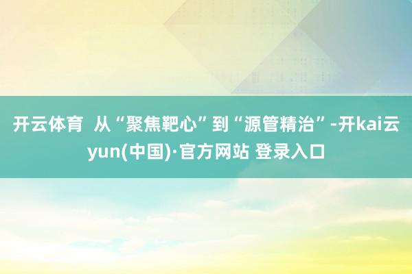 开云体育 从“聚焦靶心”到“源管精治”-开kai云yun(中国)·官方网站 登录入口
