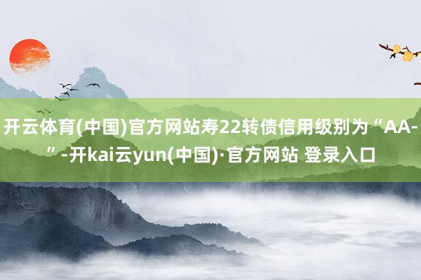 开云体育(中国)官方网站寿22转债信用级别为“AA-”-开kai云yun(中国)·官方网站 登录入口