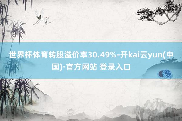世界杯体育转股溢价率30.49%-开kai云yun(中国)·官方网站 登录入口