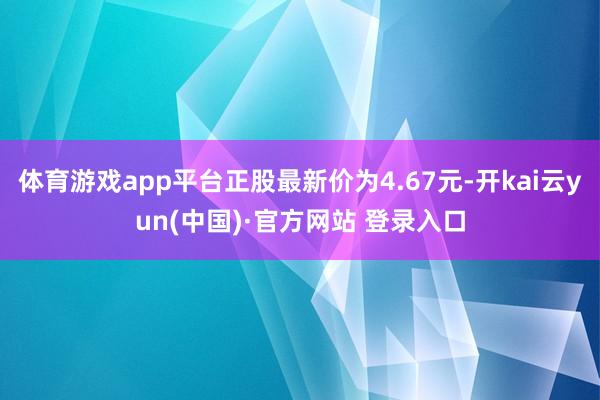 体育游戏app平台正股最新价为4.67元-开kai云yun(中国)·官方网站 登录入口