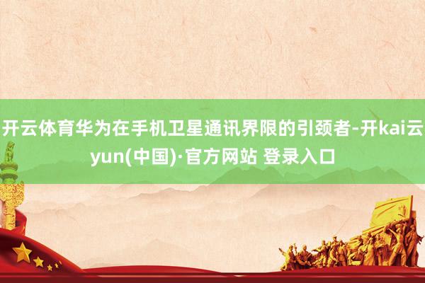 开云体育华为在手机卫星通讯界限的引颈者-开kai云yun(中国)·官方网站 登录入口