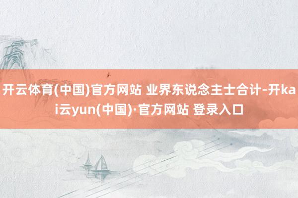 开云体育(中国)官方网站 业界东说念主士合计-开kai云yun(中国)·官方网站 登录入口