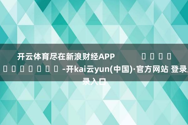 开云体育尽在新浪财经APP            													-开kai云yun(中国)·官方网站 登录入口