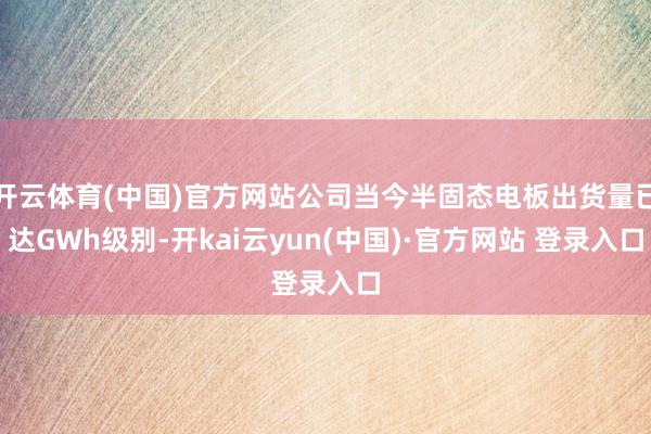 开云体育(中国)官方网站公司当今半固态电板出货量已达GWh级别-开kai云yun(中国)·官方网站 登录入口