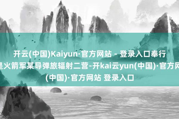 开云(中国)Kaiyun·官方网站 - 登录入口奉行这次任务的是火箭军某导弹旅辐射二营-开kai云yun(中国)·官方网站 登录入口