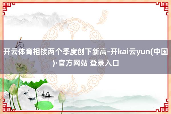 开云体育相接两个季度创下新高-开kai云yun(中国)·官方网站 登录入口