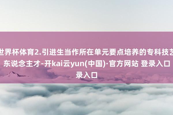 世界杯体育2.引进生当作所在单元要点培养的专科技艺东说念主才-开kai云yun(中国)·官方网站 登录入口