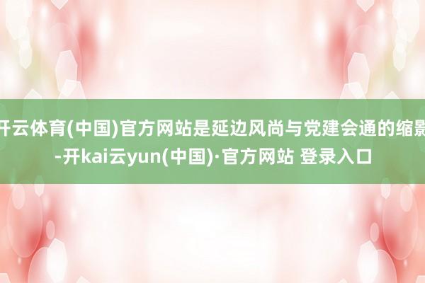 开云体育(中国)官方网站是延边风尚与党建会通的缩影-开kai云yun(中国)·官方网站 登录入口