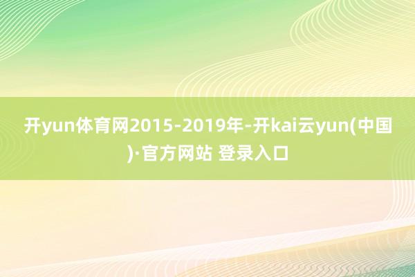 开yun体育网2015-2019年-开kai云yun(中国)·官方网站 登录入口