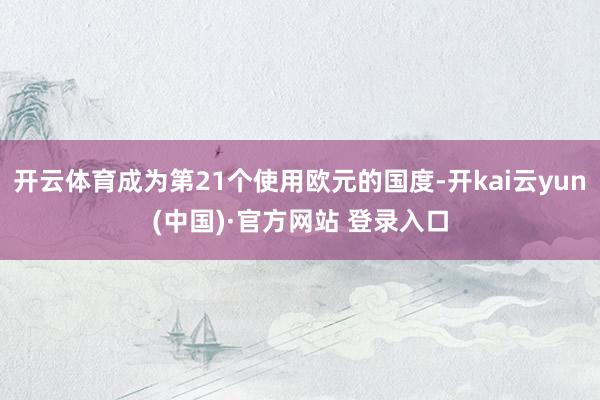 开云体育成为第21个使用欧元的国度-开kai云yun(中国)·官方网站 登录入口
